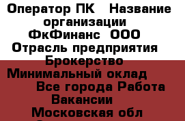 Оператор ПК › Название организации ­ ФкФинанс, ООО › Отрасль предприятия ­ Брокерство › Минимальный оклад ­ 20 000 - Все города Работа » Вакансии   . Московская обл.,Электрогорск г.